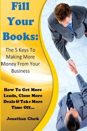 Fill Your Books - 5 Keys to Making More Money from Your Business How to Get More Leads, Close More Deals and Take More Time Off