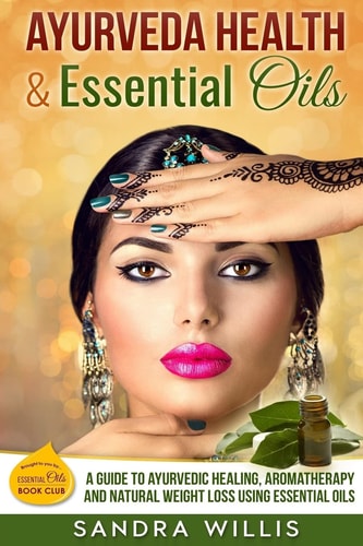Ayurveda Health and Essential Oils A Guide to Natural Ayurvedic Healing, Aromatherapy and Weight Loss Using Essential Oils