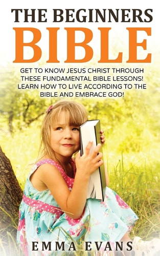 The Beginner's Bible Get to Know Jesus Christ Through These Fundamental Bible Lessons! Learn How to Live According to the Bible and Embrace God!
