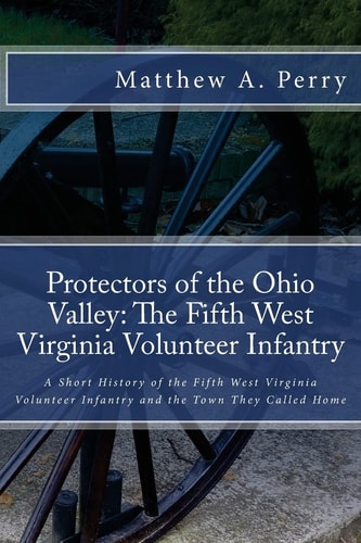 Protectors of the Ohio Valley The Fifth West Virginia Volunteer Infantry: A Short History of the Fifth West Virginia Volunteer Infantry and the Town They Called Home