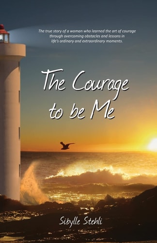 The Courage to Be Me The True Story of a Woman Who Learned the Art of Courage Through Overcoming Obstacles and Lessons in Life's Ordinary and Extraordinary Moments