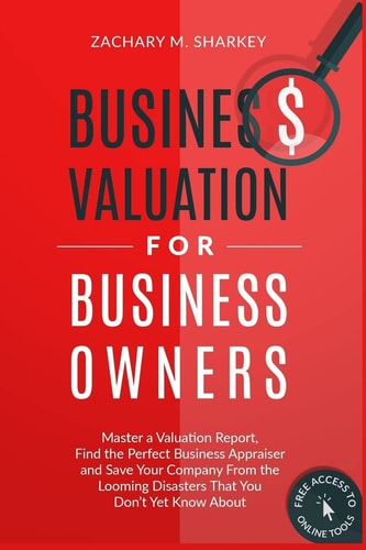 Business Valuation for Business Owners Master a Valuation Report, Find the Perfect Business Appraiser and Save Your Company from the Looming Disasters That You Don't Yet Know About