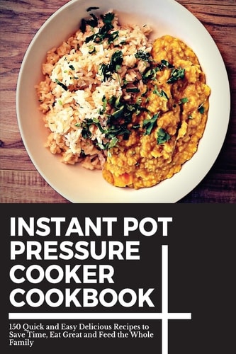 Instant Pot Pressure Cooker Cookbook 150 Quick and Easy Delicious Recipes to Save Time, Eat Great and Feed the Whole Family