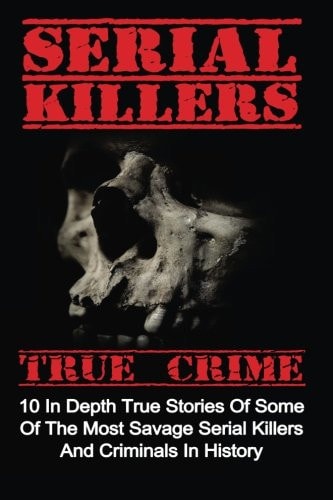 Serial Killers True Crime 10 In Depth True Stories Of Some Of The Most Savage Serial Killers And Criminals In History