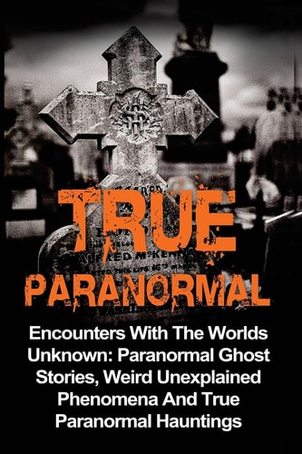 True Paranormal Encounters With The World's Unknown: Paranormal True Ghost Stories, Weird Unexplained Phenomena And True Paranormal Hauntings