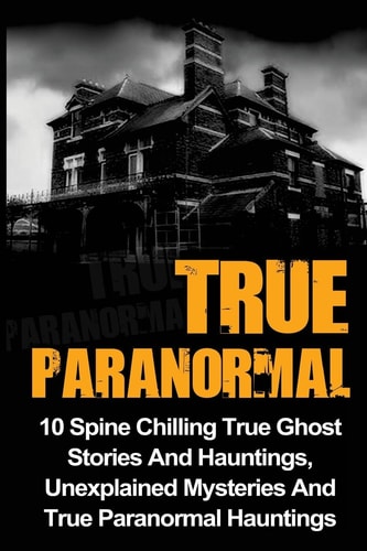 True Paranormal 10 Spine Chilling True Ghost Stories And Hauntings, Unexplained Mysteries And True Paranormal Hauntings