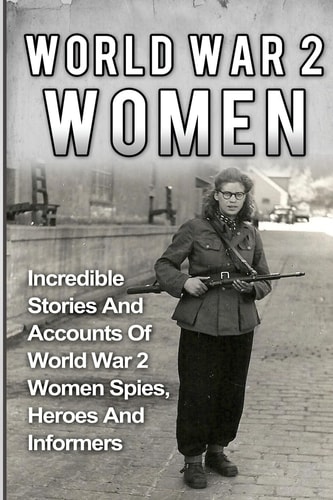 World War 2 Women Incredible Stories And Accounts Of World War 2 Women Spies, Heroes And Informers