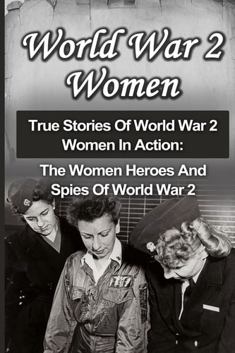 World War 2 Women True Stories Of World War 2 Women In Action: The Women Heroes And Spies Of World War 2