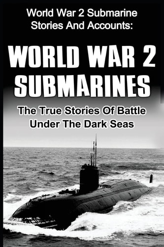 World War 2 Submarines World War 2 Submarine Stories And Accounts: The True Stories Of Battle Under The Dark Seas