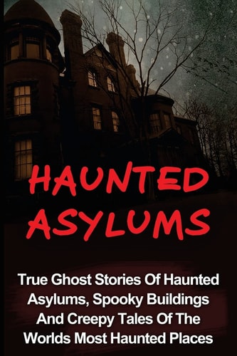 Haunted Asylums True Ghost Stories Of Haunted Asylums, Spooky Buildings And Creepy Tales Of The Worlds Most Haunted Places