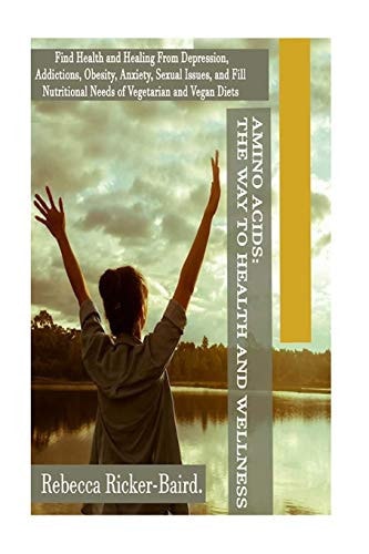 Amino Acids ? the Way to Health and Wellness Find Health and Healing from Depression, Addictions, Obesity, Anxiety, Sexual Issues, and Fill Nutritional Needs of Vegetarian and Vegan Diets