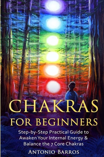 Chakras for Beginners Step-By-Step Practical Guide to Awaken Your Internal Energy and Balance the 7 Core Chakras