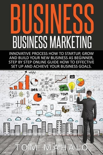 Business Business Marketing, Innovative Process How To Startup, Grow And Build Your New Business As Beginner, Step By Step Online Guide How To Effective Set Up And Achieve Your Business Goal