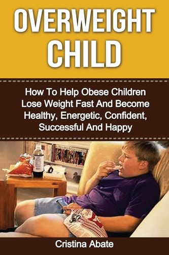 Overweight Child How to Help Obese Children Lose Weight Fast and Become Healthy, Energetic, Confident, Successful and Happy