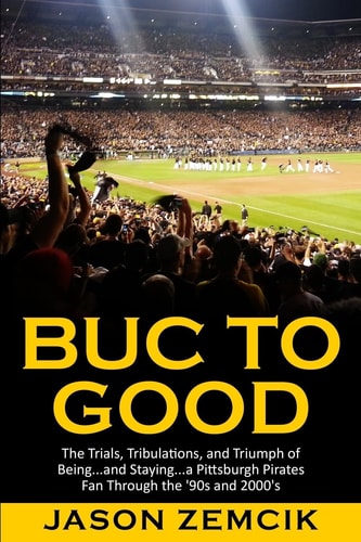 Buc to Good The Trials, Tribulations, and Triumph of Being... and Staying... a Pittsburgh Pirates Fan Through the '90s And 2000's