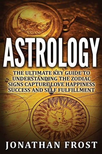 Astrology The Ultimate Key Guide To Understanding The Zodiac Signs: Capture Love Happiness Success And Self Fulfillment