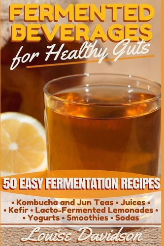 Fermented Beverages for Healthy Guts 50 Easy Fermentation Recipes - Kombucha and Jun Teas - Juices - Kefir - Lacto-Fermented Lemonades - Yogurts - Smoothies -Sodas