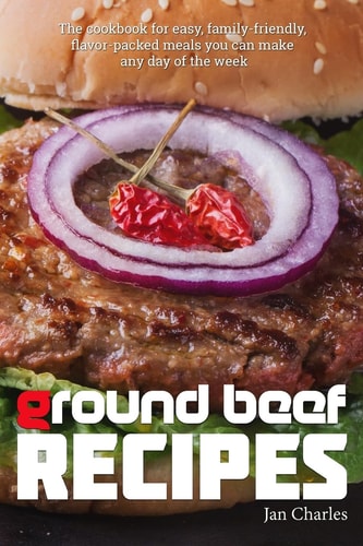 Ground Beef Recipes The Cookbook for Easy, Family-Friendly, Flavor-packed Meals You Can Make Any Day of the Week