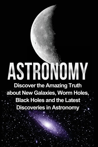 Astronomy Astronomy For Beginners: Discover The Amazing Truth About New Galaxies, Worm Holes, Black Holes And The Latest Discoveries In Astronomy