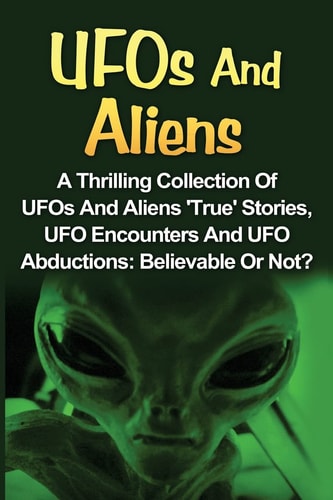 UFOs And Aliens A Thrilling Collection Of UFOs And Aliens 'True' Stories, UFO Encounters And UFO Abductions: Believable Or Not?