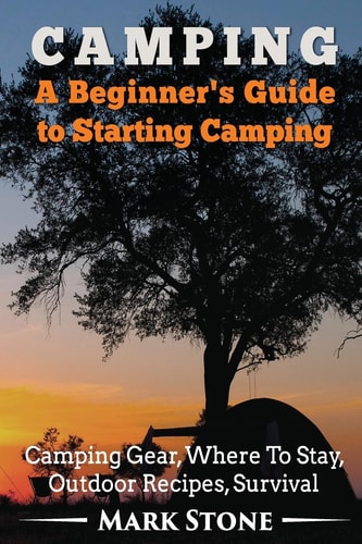 Camping: a Beginner's Guide to Starting Camping Camping Gear, Where to Stay, Outdoor Recipes, Survival