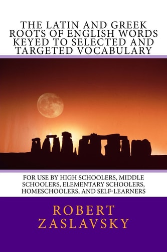 The Latin and Greek Roots of English Words Keyed to Selected and Targeted Vocabulary For Use by High Schoolers, Middle Schoolers, Elementary Schoolers, Homeschoolers, and Self-Learners