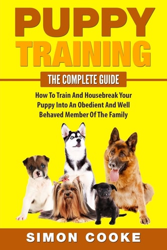 Puppy Training The Complete Guide: How To Train And Housebreak Your Puppy Into An Obedient And Well Behaved Member Of The Family