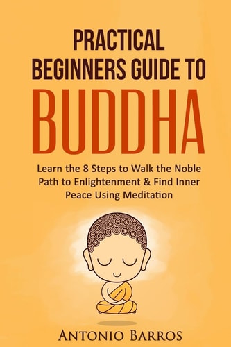 A Practical Beginners Guide to Buddha Learn the 8 Steps to Walk the Noble Path to Enlightenment and Find Inner Peace Using Meditation