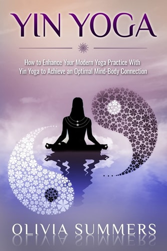 Yin Yoga How to Enhance Your Modern Yoga Practice With Yin Yoga to Achieve an Optimal Mind-Body Connection