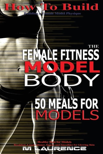How To Build The Female Fitness Model Body 50 Meals for Models, Healthy Skin for Models; Breakfast, Lunch, Dinner, Snacks and Smoothies for Glowing Skin