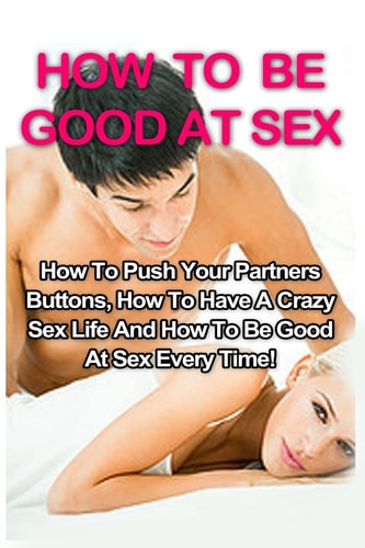 How To Be Good At Sex How To Push Your Partners Buttons, How To Have A Crazy Sex Life And How To Be Good At Sex Every Time!