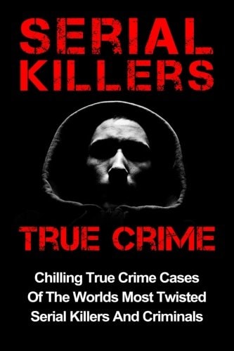 Serial Killers True Crime Chilling True Crime Cases Of The Worlds Most Twisted Serial Killers And Criminals