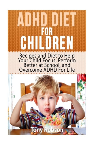 ADHD Diet For Children Recipes and Diet to Help Your Child Focus, Perform Better at School, and Overcome ADHD For Life