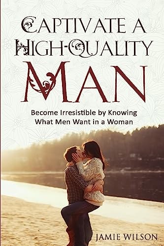 Captivate a High-Quality Man Become Irresistible by Knowing What Men Want in a Woman