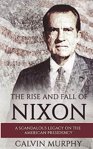 The Rise and Fall of Nixon A Scandalous Legacy on the American Presidency