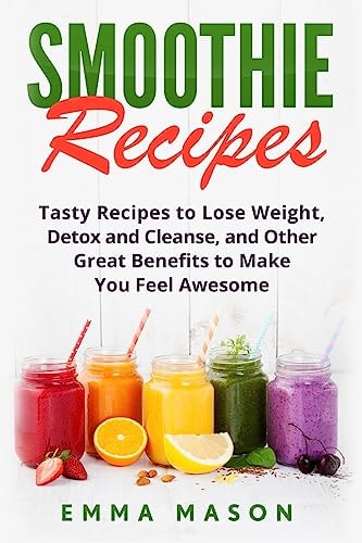 Smoothie Recipes Tasty Recipes to Lose Weight, Detox and Cleanse, and Other Great Benefits to Make You Feel Awesome