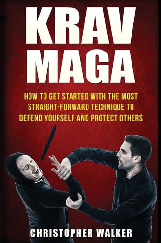 Krav Maga How To Get Started With The Most Straight-Forward Technique To Defend Yourself and Protect Others