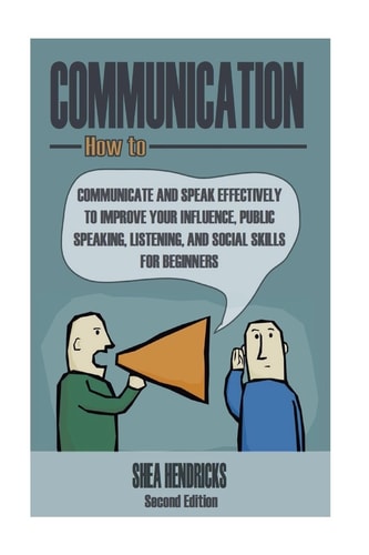 Communication How to Communicate and Speak Effectively to Improve Your Influence, Public Speaking, Listening, and Social Skills for Beginners