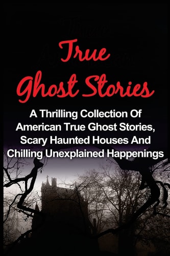 True Ghost Stories A Thrilling Collection Of American True Ghost Stories, Scary Haunted Houses And Chilling Unexplained Phenomena