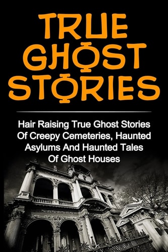 True Ghost Stories Hair Raising True Ghost Stories Of Creepy Cemeteries, Haunted Asylums And Haunted Tales Of Ghost Houses!
