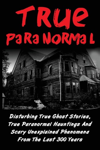 True Paranormal Disturbing True Ghost Stories, True Paranormal Hauntings And Scary Unexplained Phenomena From The Last 300 Years