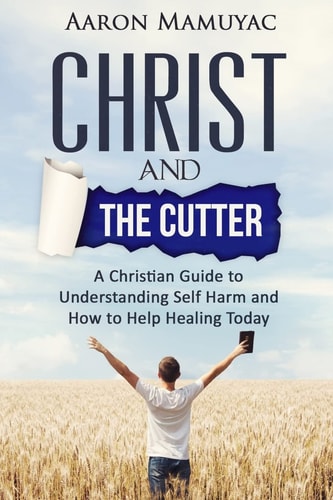 Christ and the Cutter A Christian Guide to Self Harm and How to Help Healing Today