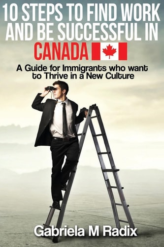 10 Steps to Find Work and Be Successful in Canada A Guide for Immigrants Who Want to Thrive in a New Culture