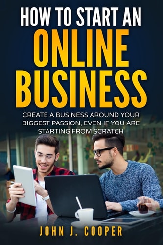 How To Start An Online Business Create A Business Around Your Biggest Passion, Even If You Are Starting From Scratch