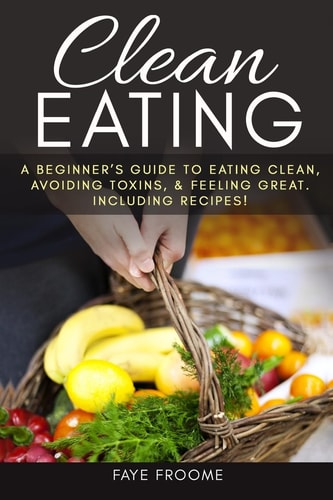 Clean Eating A Beginner's Guide to Eating Clean, Avoiding Toxins, and Feeling Great. Including Recipes!