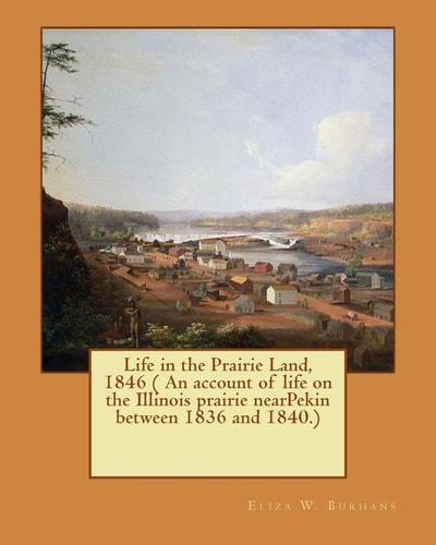 Life in the Prairie Land, 1846 ( an Account of Life on the Illinois Prairie NearPekin Between 1836 And 1840. )