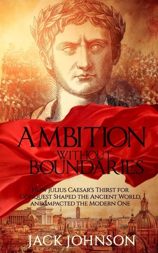 Ambition Without Boundaries How Julius Caesar's Thirst for Conquest Shaped the Ancient World, and Impacted the Modern One