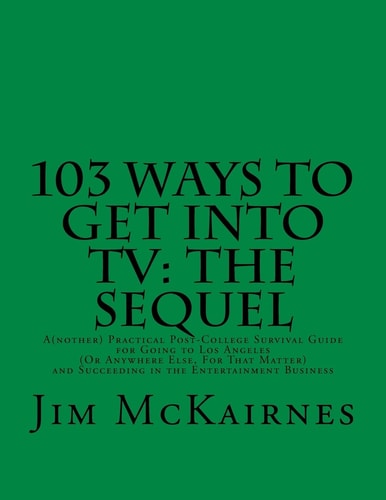 103 Ways to Get Into TV The Sequel: A(nother) Practical Post-College Survival Guide for Going to Los Angeles (Or Anywhere Else) and Succeeding in the Entertainment Business