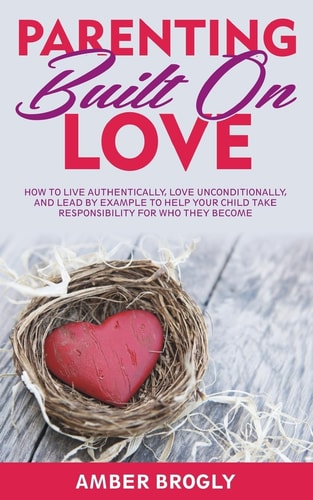 Parenting Built On Love How to Live Authentically, Love Unconditionally, and Lead By Example to Help Your Child Take Responsibility For Who They Become