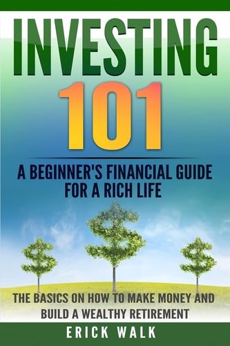 Investing 101 A Beginner's Financial Guide for a Rich Life. The Basics on How to Make Money and Build a Wealthy Retirement.